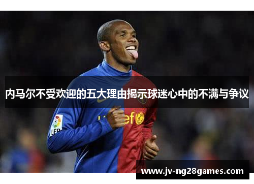 内马尔不受欢迎的五大理由揭示球迷心中的不满与争议