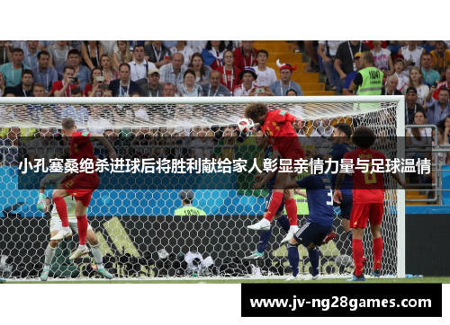 小孔塞桑绝杀进球后将胜利献给家人彰显亲情力量与足球温情