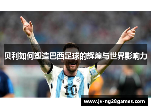 贝利如何塑造巴西足球的辉煌与世界影响力 贝利如何塑造巴西足球的辉煌与世界影响力