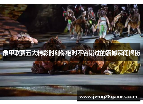 象甲联赛五大精彩时刻你绝对不容错过的震撼瞬间揭秘