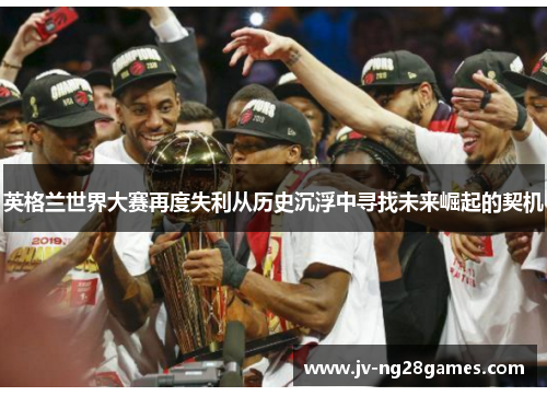 英格兰世界大赛再度失利从历史沉浮中寻找未来崛起的契机