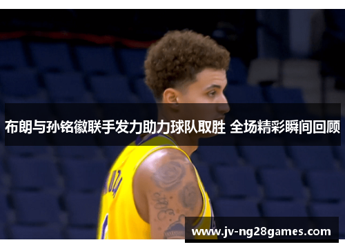 布朗与孙铭徽联手发力助力球队取胜 全场精彩瞬间回顾 布朗与孙铭徽联手发力助力球队取胜 全场精彩瞬间回顾