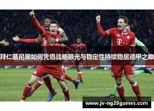 拜仁慕尼黑如何凭借战略眼光与稳定性持续稳居德甲之巅