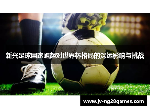 新兴足球国家崛起对世界杯格局的深远影响与挑战