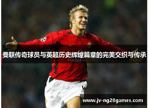 曼联传奇球员与英超历史辉煌篇章的完美交织与传承 曼联传奇球员与英超历史辉煌篇章的完美交织与传承