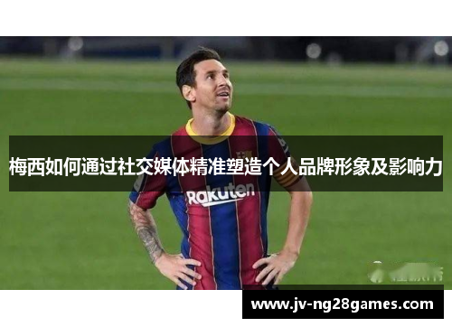 梅西如何通过社交媒体精准塑造个人品牌形象及影响力