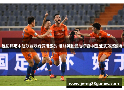 足协杯与中超联赛双线竞技激战 谁能笑到最后称霸中国足球顶级赛场 足协杯与中超联赛双线竞技激战 谁能笑到最后称霸中国足球顶级赛场